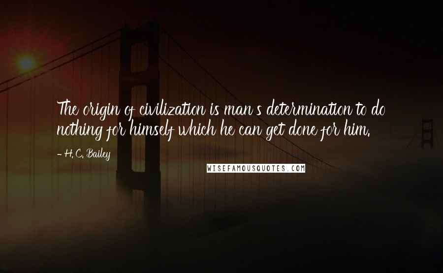 H. C. Bailey Quotes: The origin of civilization is man's determination to do nothing for himself which he can get done for him.