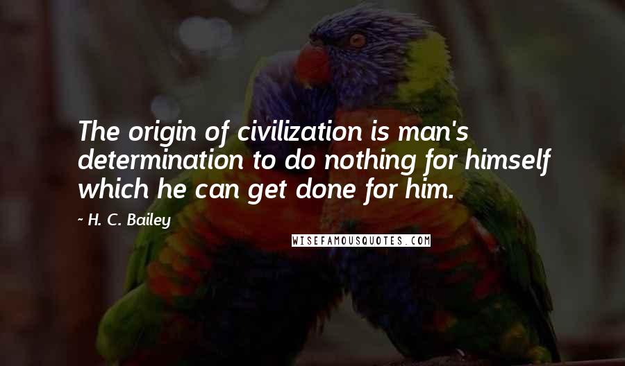 H. C. Bailey Quotes: The origin of civilization is man's determination to do nothing for himself which he can get done for him.