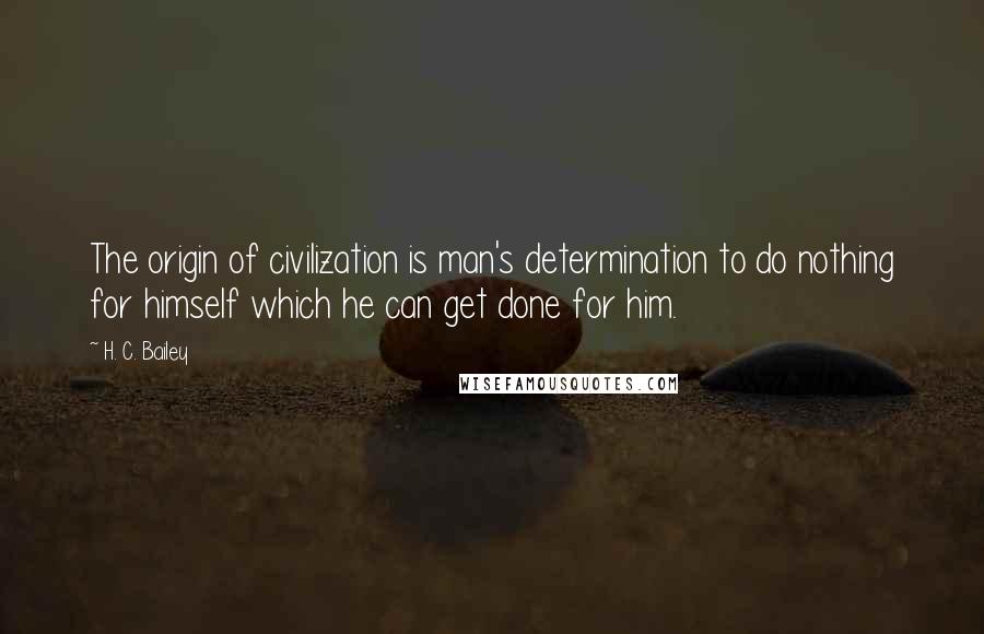 H. C. Bailey Quotes: The origin of civilization is man's determination to do nothing for himself which he can get done for him.