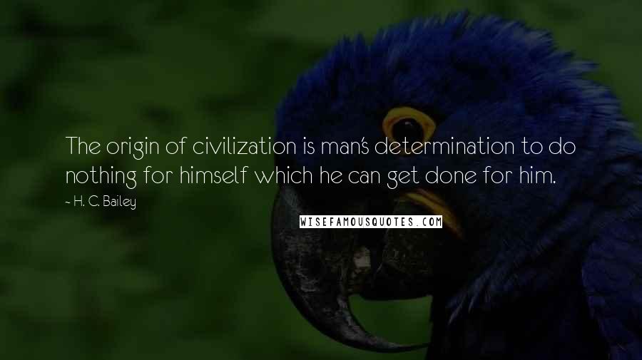 H. C. Bailey Quotes: The origin of civilization is man's determination to do nothing for himself which he can get done for him.