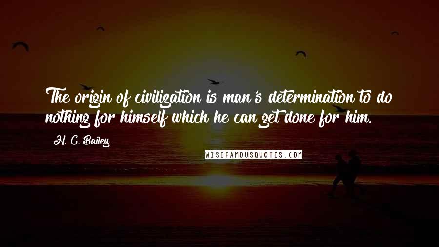 H. C. Bailey Quotes: The origin of civilization is man's determination to do nothing for himself which he can get done for him.