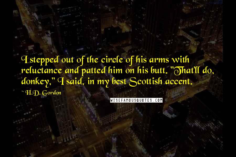 H.D. Gordon Quotes: I stepped out of the circle of his arms with reluctance and patted him on his butt. "That'll do, donkey," I said, in my best Scottish accent.