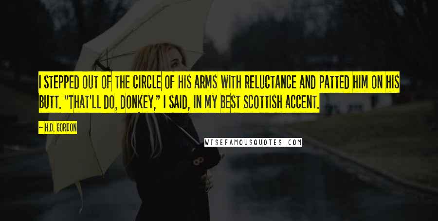 H.D. Gordon Quotes: I stepped out of the circle of his arms with reluctance and patted him on his butt. "That'll do, donkey," I said, in my best Scottish accent.