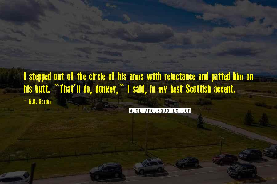 H.D. Gordon Quotes: I stepped out of the circle of his arms with reluctance and patted him on his butt. "That'll do, donkey," I said, in my best Scottish accent.