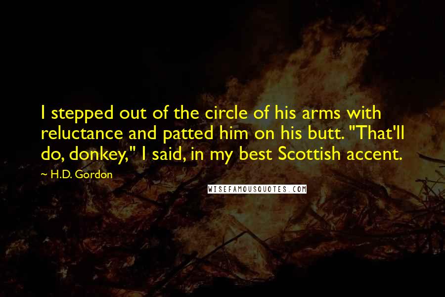 H.D. Gordon Quotes: I stepped out of the circle of his arms with reluctance and patted him on his butt. "That'll do, donkey," I said, in my best Scottish accent.