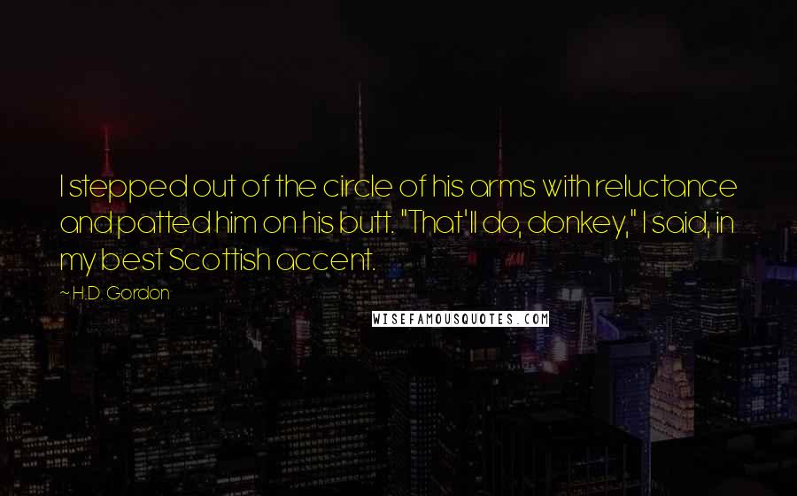 H.D. Gordon Quotes: I stepped out of the circle of his arms with reluctance and patted him on his butt. "That'll do, donkey," I said, in my best Scottish accent.