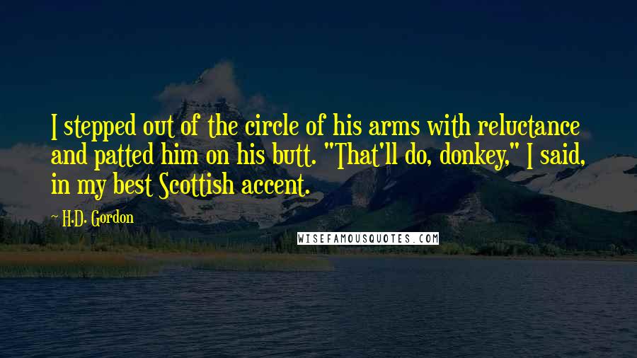 H.D. Gordon Quotes: I stepped out of the circle of his arms with reluctance and patted him on his butt. "That'll do, donkey," I said, in my best Scottish accent.