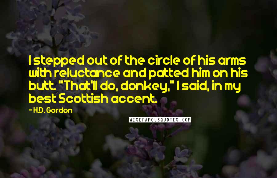 H.D. Gordon Quotes: I stepped out of the circle of his arms with reluctance and patted him on his butt. "That'll do, donkey," I said, in my best Scottish accent.