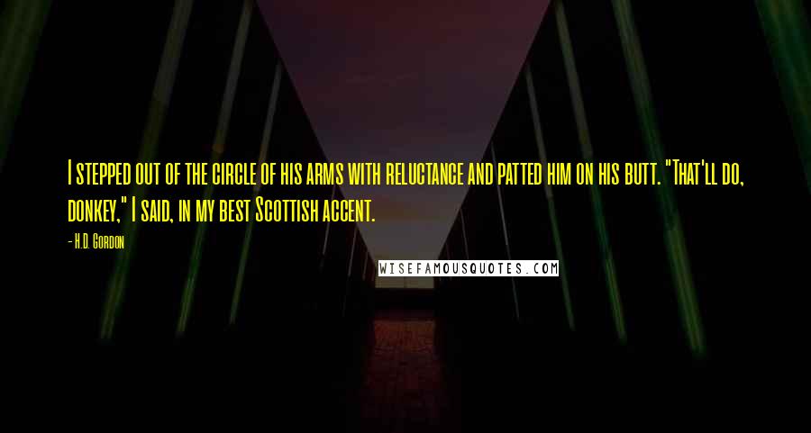 H.D. Gordon Quotes: I stepped out of the circle of his arms with reluctance and patted him on his butt. "That'll do, donkey," I said, in my best Scottish accent.