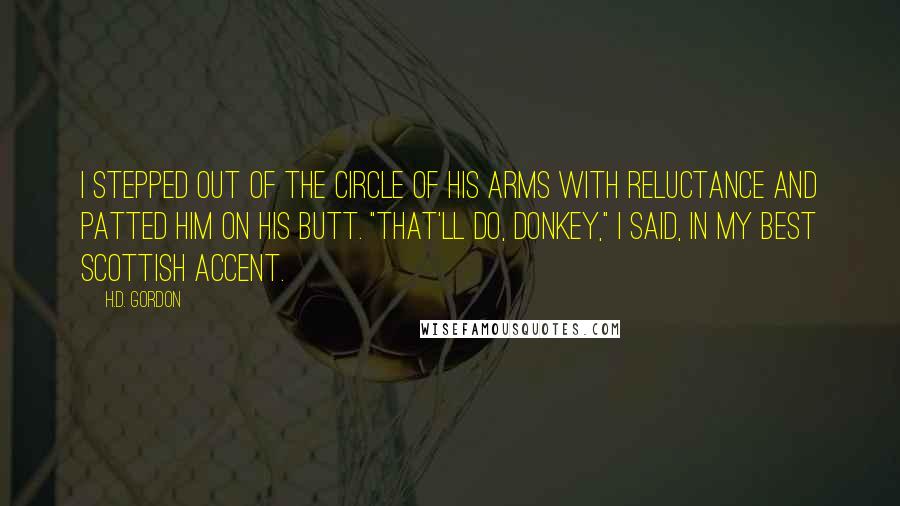 H.D. Gordon Quotes: I stepped out of the circle of his arms with reluctance and patted him on his butt. "That'll do, donkey," I said, in my best Scottish accent.