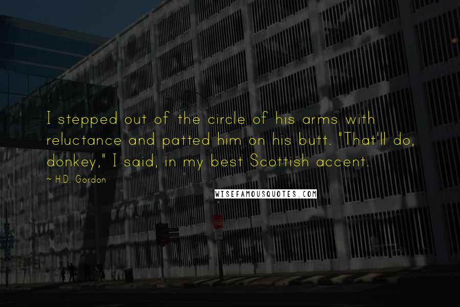 H.D. Gordon Quotes: I stepped out of the circle of his arms with reluctance and patted him on his butt. "That'll do, donkey," I said, in my best Scottish accent.