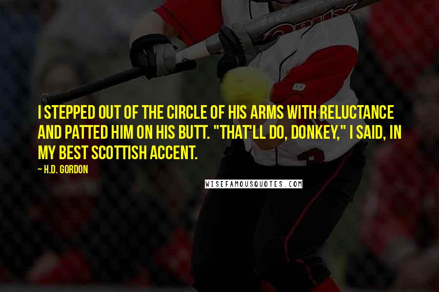 H.D. Gordon Quotes: I stepped out of the circle of his arms with reluctance and patted him on his butt. "That'll do, donkey," I said, in my best Scottish accent.