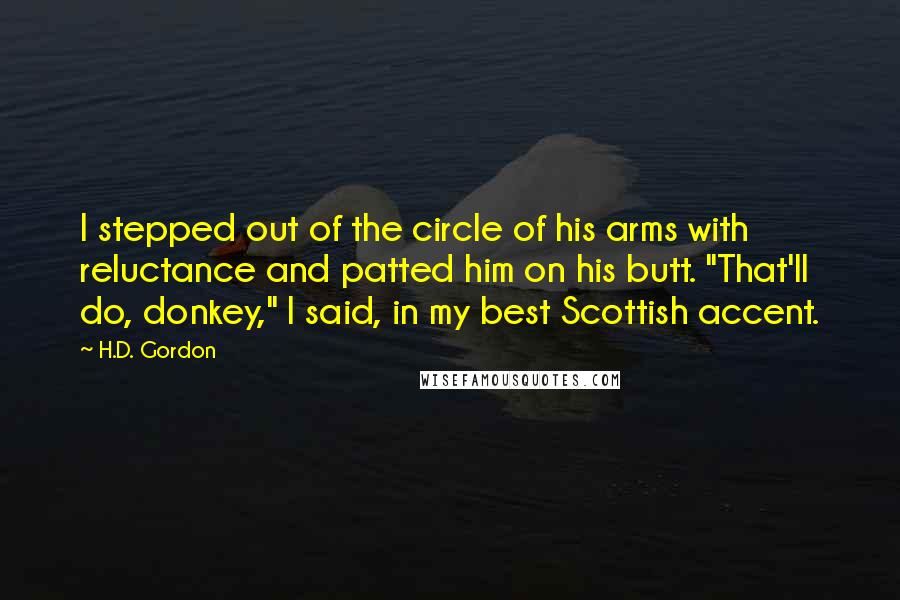 H.D. Gordon Quotes: I stepped out of the circle of his arms with reluctance and patted him on his butt. "That'll do, donkey," I said, in my best Scottish accent.