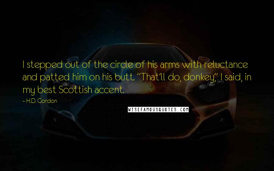 H.D. Gordon Quotes: I stepped out of the circle of his arms with reluctance and patted him on his butt. "That'll do, donkey," I said, in my best Scottish accent.