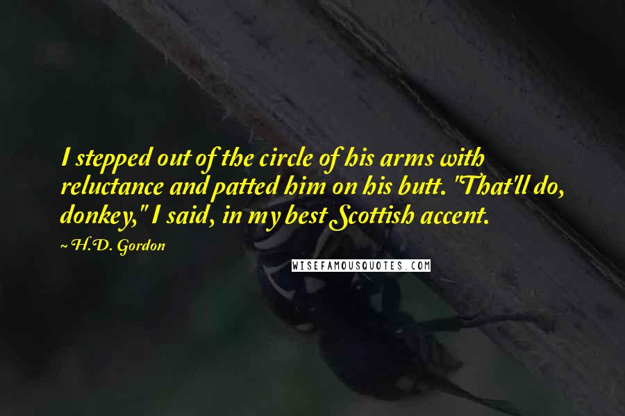 H.D. Gordon Quotes: I stepped out of the circle of his arms with reluctance and patted him on his butt. "That'll do, donkey," I said, in my best Scottish accent.