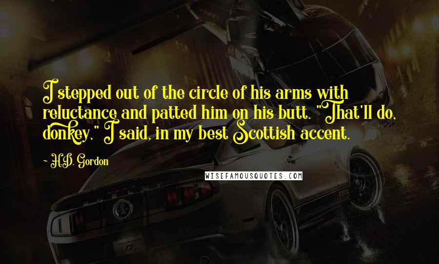 H.D. Gordon Quotes: I stepped out of the circle of his arms with reluctance and patted him on his butt. "That'll do, donkey," I said, in my best Scottish accent.