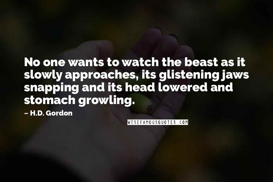 H.D. Gordon Quotes: No one wants to watch the beast as it slowly approaches, its glistening jaws snapping and its head lowered and stomach growling.