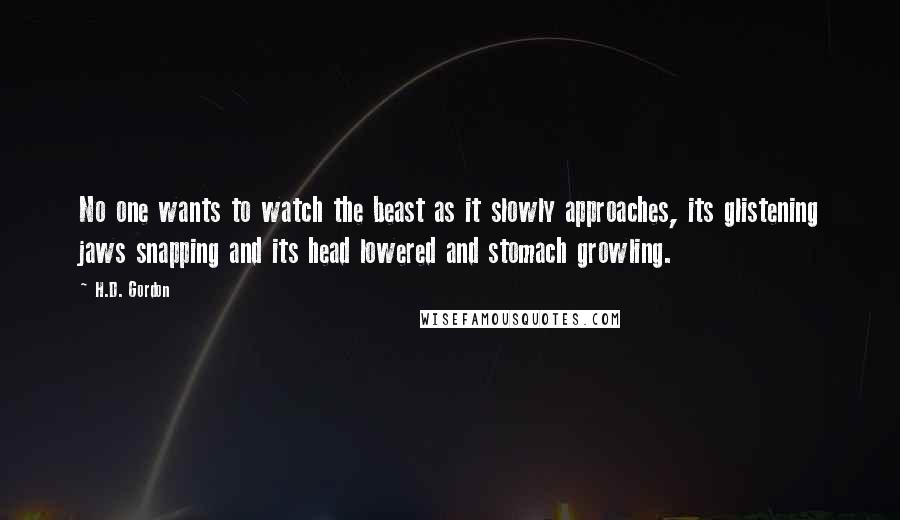 H.D. Gordon Quotes: No one wants to watch the beast as it slowly approaches, its glistening jaws snapping and its head lowered and stomach growling.