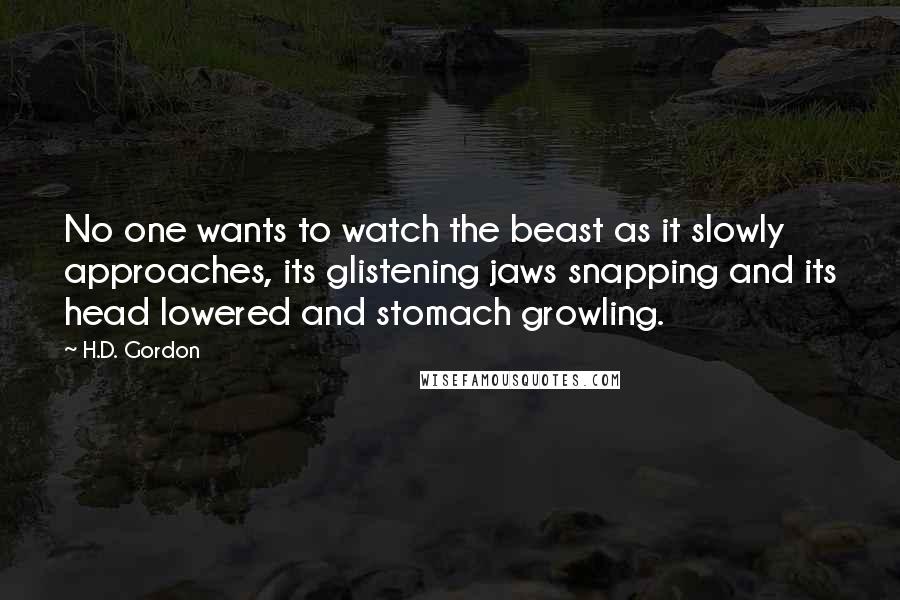 H.D. Gordon Quotes: No one wants to watch the beast as it slowly approaches, its glistening jaws snapping and its head lowered and stomach growling.