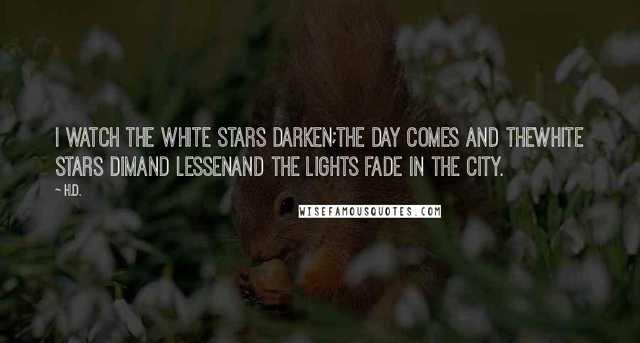 H.D. Quotes: I watch the white stars darken;the day comes and thewhite stars dimand lessenand the lights fade in the city.