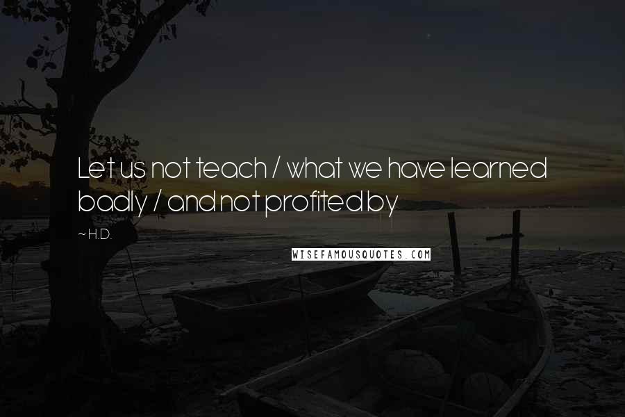 H.D. Quotes: Let us not teach / what we have learned badly / and not profited by