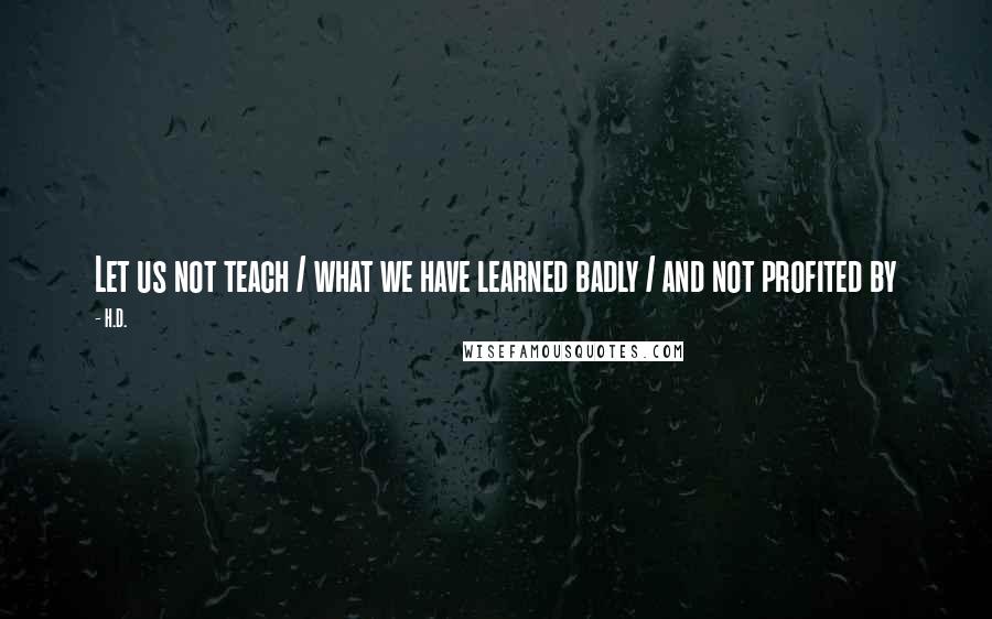 H.D. Quotes: Let us not teach / what we have learned badly / and not profited by