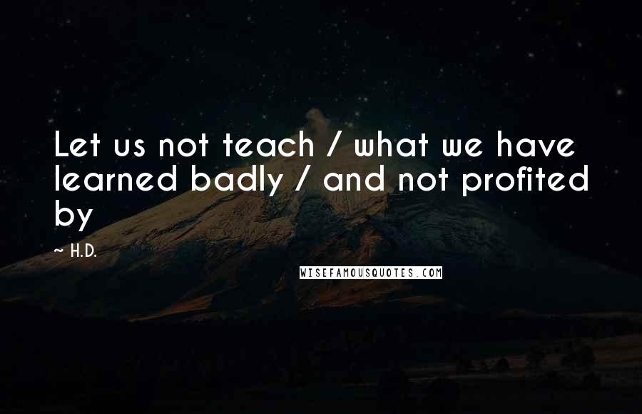 H.D. Quotes: Let us not teach / what we have learned badly / and not profited by