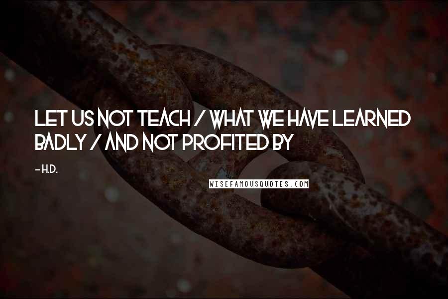 H.D. Quotes: Let us not teach / what we have learned badly / and not profited by
