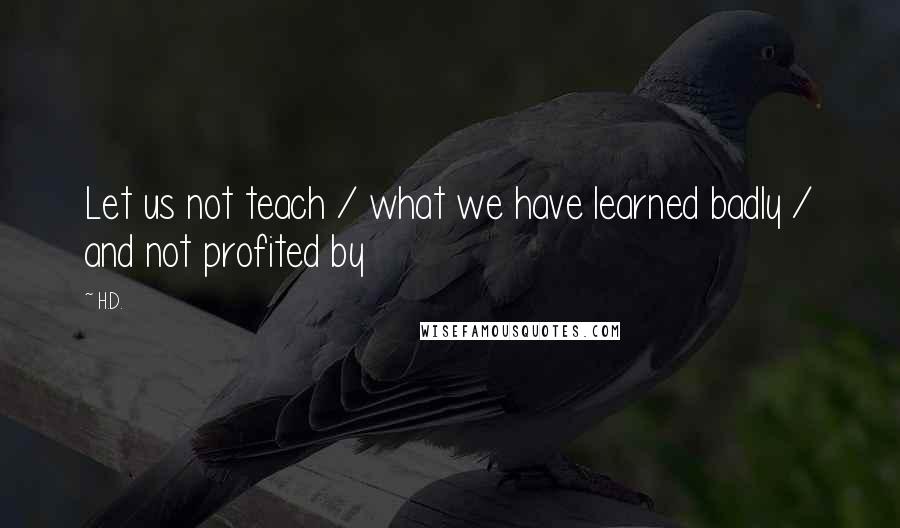 H.D. Quotes: Let us not teach / what we have learned badly / and not profited by