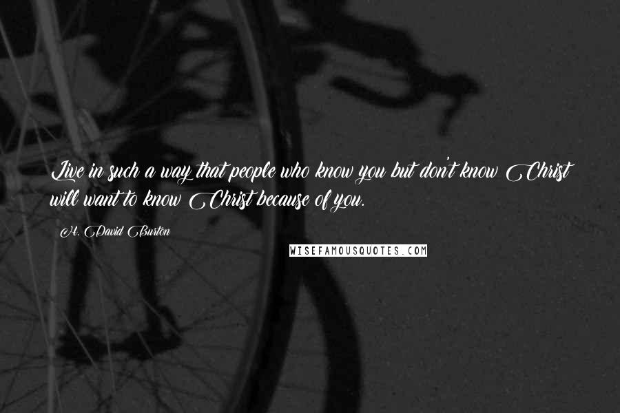 H. David Burton Quotes: Live in such a way that people who know you but don't know Christ will want to know Christ because of you.