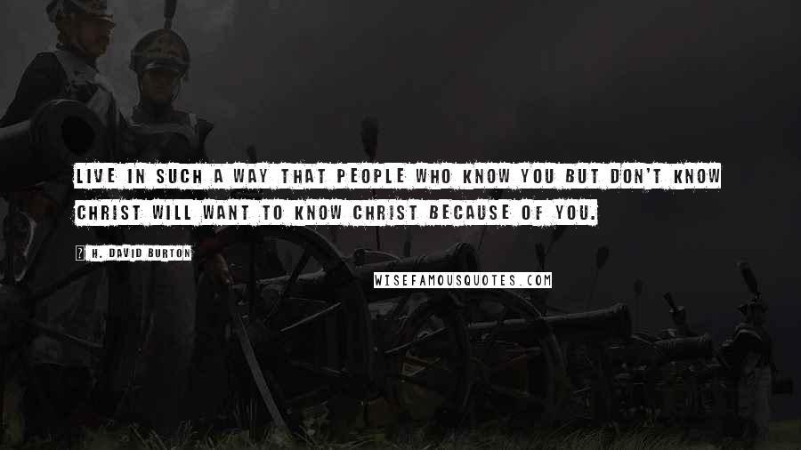 H. David Burton Quotes: Live in such a way that people who know you but don't know Christ will want to know Christ because of you.