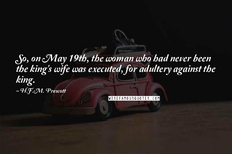 H.F.M. Prescott Quotes: So, on May 19th, the woman who had never been the king's wife was executed, for adultery against the king.