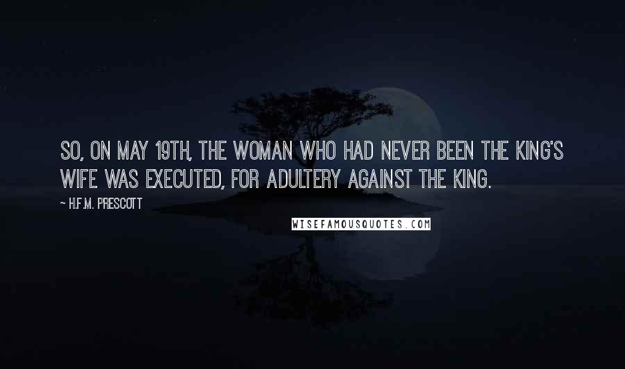 H.F.M. Prescott Quotes: So, on May 19th, the woman who had never been the king's wife was executed, for adultery against the king.