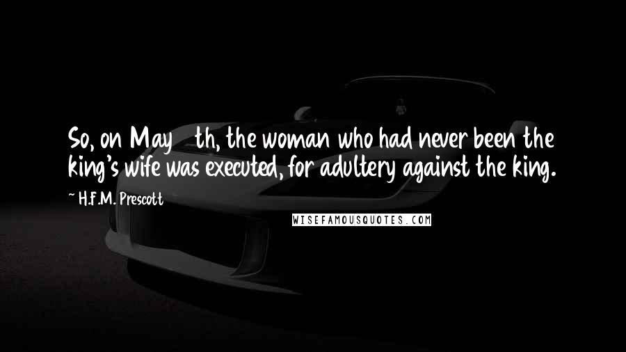 H.F.M. Prescott Quotes: So, on May 19th, the woman who had never been the king's wife was executed, for adultery against the king.