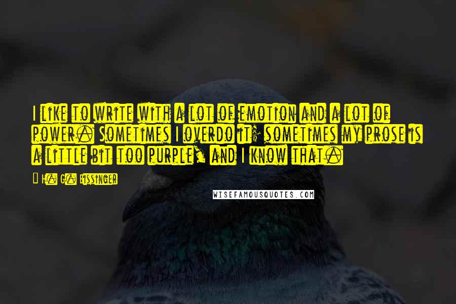 H. G. Bissinger Quotes: I like to write with a lot of emotion and a lot of power. Sometimes I overdo it; sometimes my prose is a little bit too purple, and I know that.