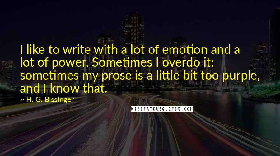 H. G. Bissinger Quotes: I like to write with a lot of emotion and a lot of power. Sometimes I overdo it; sometimes my prose is a little bit too purple, and I know that.