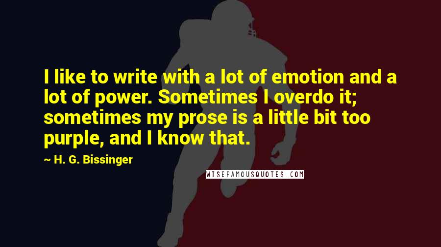 H. G. Bissinger Quotes: I like to write with a lot of emotion and a lot of power. Sometimes I overdo it; sometimes my prose is a little bit too purple, and I know that.