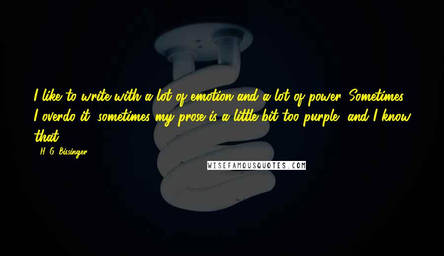 H. G. Bissinger Quotes: I like to write with a lot of emotion and a lot of power. Sometimes I overdo it; sometimes my prose is a little bit too purple, and I know that.