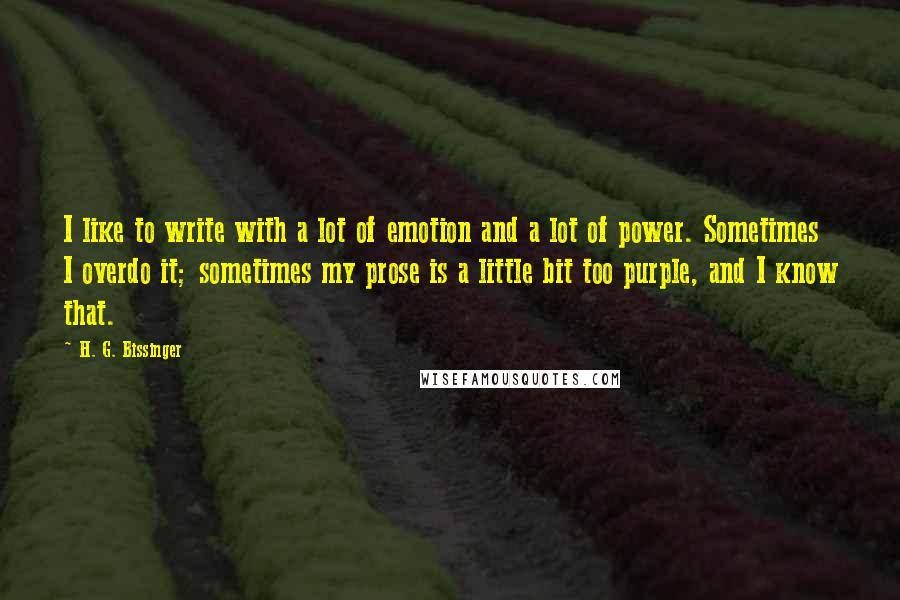 H. G. Bissinger Quotes: I like to write with a lot of emotion and a lot of power. Sometimes I overdo it; sometimes my prose is a little bit too purple, and I know that.