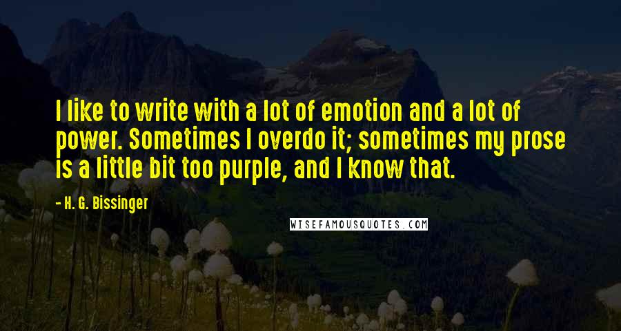 H. G. Bissinger Quotes: I like to write with a lot of emotion and a lot of power. Sometimes I overdo it; sometimes my prose is a little bit too purple, and I know that.