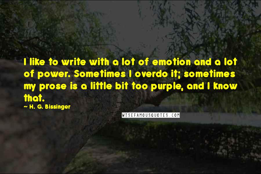 H. G. Bissinger Quotes: I like to write with a lot of emotion and a lot of power. Sometimes I overdo it; sometimes my prose is a little bit too purple, and I know that.