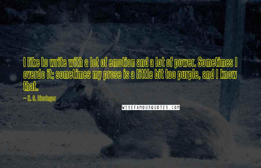 H. G. Bissinger Quotes: I like to write with a lot of emotion and a lot of power. Sometimes I overdo it; sometimes my prose is a little bit too purple, and I know that.