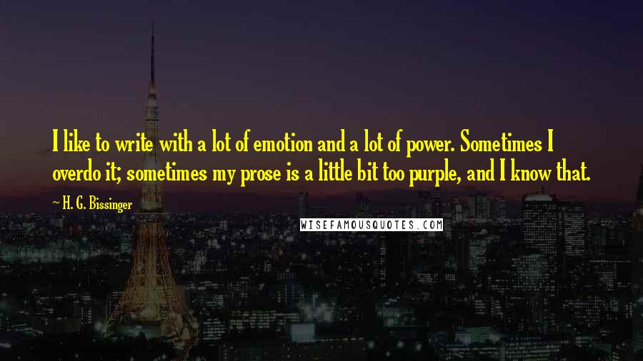 H. G. Bissinger Quotes: I like to write with a lot of emotion and a lot of power. Sometimes I overdo it; sometimes my prose is a little bit too purple, and I know that.