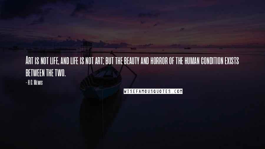 H.G. Mewis Quotes: Art is not life, and life is not art; but the beauty and horror of the human condition exists between the two.