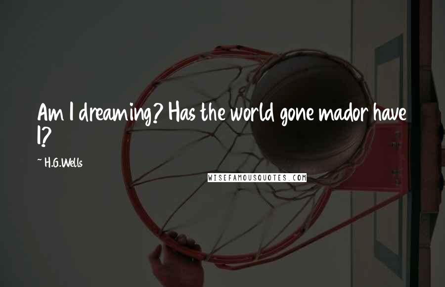 H.G.Wells Quotes: Am I dreaming? Has the world gone mador have I?