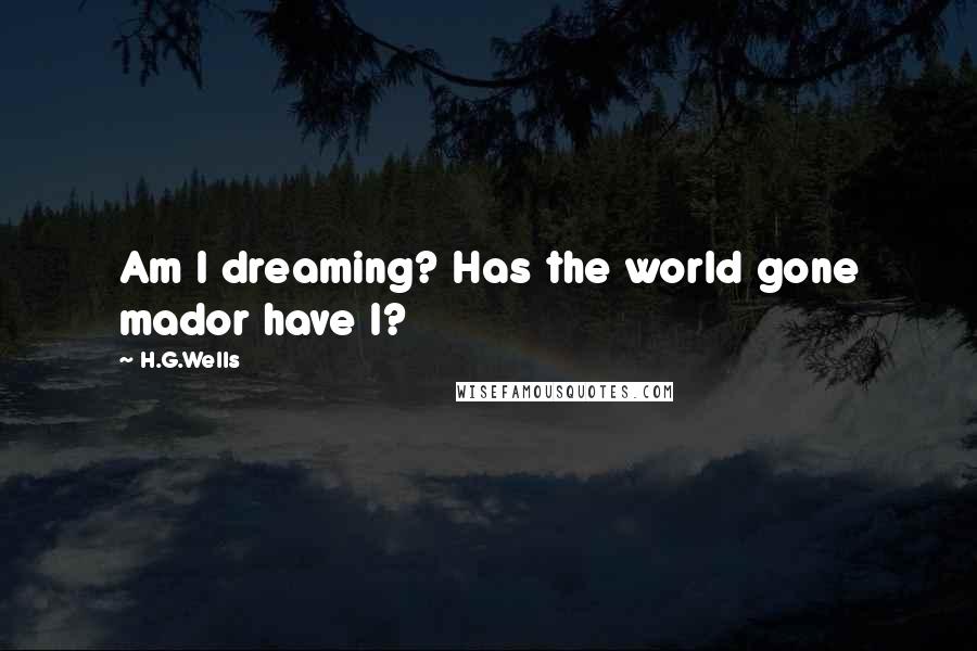 H.G.Wells Quotes: Am I dreaming? Has the world gone mador have I?