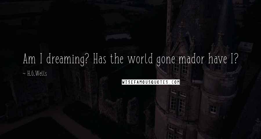 H.G.Wells Quotes: Am I dreaming? Has the world gone mador have I?