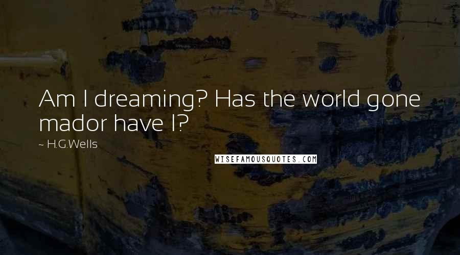 H.G.Wells Quotes: Am I dreaming? Has the world gone mador have I?