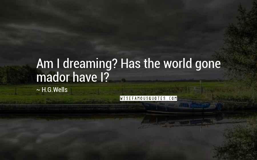 H.G.Wells Quotes: Am I dreaming? Has the world gone mador have I?