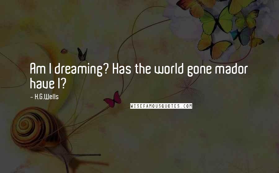 H.G.Wells Quotes: Am I dreaming? Has the world gone mador have I?